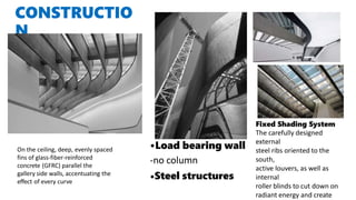 CONSTRUCTIO
N
•Load bearing wall
-no column
•Steel structures
On the ceiling, deep, evenly spaced
fins of glass-fiber-reinforced
concrete (GFRC) parallel the
gallery side walls, accentuating the
effect of every curve
Fixed Shading System
The carefully designed
external
steel ribs oriented to the
south,
active louvers, as well as
internal
roller blinds to cut down on
radiant energy and create
 