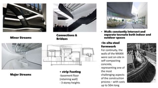 • Walls constantly intersect and
separate tocreate both indoor and
outdoor spaces
•In-situ steel
formwork
For continuity, the
walls of the MAXXI
were cast on-site in
self-compacting
concrete,
representing one of
the most
challenging aspects
of the construction
process – with casts
up to 50m long
Minor Streams
Connections &
Bridges
Major Streams
• strip Footing
-basement floor
(retaining wall)
- 3 storey heights
 