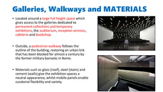 Galleries, Walkways and MATERIALS
• Located around a large full height space which
gives access to the galleries dedicated to
permanent collections and temporary
exhibitions, the auditorium, reception services,
cafeteria and bookshop.
• Outside, a pedestrian walkway follows the
outline of the building, restoring an urban link
that has been blocked for almost a century by
the former military barracks in Rome.
• Materials such as glass (roof), steel (stairs) and
cement (walls) give the exhibition spaces a
neutral appearance, whilst mobile panels enable
curatorial flexibility and variety.
 