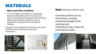 MATERIALS
• Glass (roof, floor & window)
• • The use of glass in buildings is a transparent
feature to allow light to enter into rooms and
floors, illuminating enclosed spaces and framing an
exterior view through a window. It is also a
material for internal partitions and external
cladding.
•The glass roof is protected on the exterior by a steel
mesh that screens light and ensures easy
maintenance.
Steel (staircase, column, etc)
•Controls qualities such as
the hardness, ductility,
and tensile strength of the
resulting steel.
•Aesthetical value, modern &
contemporary styles
 
