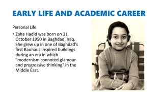EARLY LIFE AND ACADEMIC CAREER
Personal Life
• Zaha Hadid was born on 31
October 1950 in Baghdad, Iraq.
She grew up in one of Baghdad's
first Bauhaus inspired buildings
during an era in which
"modernism connoted glamour
and progressive thinking" in the
Middle East.
 