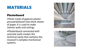 MATERIALS
Plasterboard
•Panel made of gypsum plaster
pressed between two thick sheets
of paper. It is used to make
interior walls and ceilings
•Plasterboard connected with
concrete walls creates the
technical cavity that contains the
museum's complex mechanical
systems.
 
