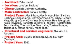 • Architect: Zaha Hadid.
• Location: London, England.
• Client: Olympic Delivery Authority.
• Main Contractor: Balfour Beatty.
• Project Team: Alex Bilton, Alex Marcoulides, Barbara
Bochnak, Carlos Garijo, Clay Shorthall, Ertu Erbay, George
King, Giorgia Cannici, Hannes Schafelner, Hee Seung Lee,
Kasia Townend, Nannette Jackowski, Nicolas Gdalewitch,
Seth Handley, Thomas Soo, Tom Locke, Torsten Broeder,
Tristan Job, Yamac Korfali, Yeena Yoon.
• Structural and services engineers: Ove Arup &
Partners
• Project Area: 15,950 sqm (Legacy), 21,897 sqm
(Olympic).
• Project Year: 2011.
 