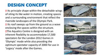 DESIGN CONCEPT
Its principle shape within the detachable wings
of siting its like water in motion, creating spaces
and a surrounding environment that reflect the
riverside landscapes of the Olympic Park.
Its roof sweeps up from the ground as a wave
enclosing the spaces within the structure.
The Aquatics Centre is designed with an
inherent flexibility to accommodate 17,500
spectators for the London 2012 Games in
‘Olympic’ mode while also providing the
optimum spectator capacity of 2000 for use in
‘Legacy’ mode after the Games.
 