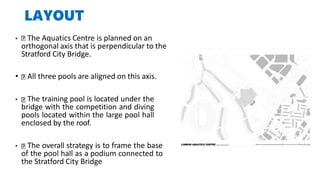 LAYOUT
• The Aquatics Centre is planned on an
orthogonal axis that is perpendicular to the
Stratford City Bridge.
• All three pools are aligned on this axis.
• The training pool is located under the
bridge with the competition and diving
pools located within the large pool hall
enclosed by the roof.
• The overall strategy is to frame the base
of the pool hall as a podium connected to
the Stratford City Bridge
 