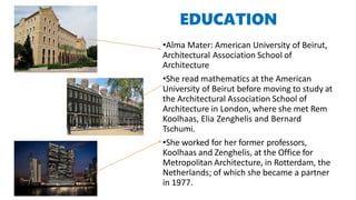 EDUCATION
•Alma Mater: American University of Beirut,
Architectural Association School of
Architecture
•She read mathematics at the American
University of Beirut before moving to study at
the Architectural Association School of
Architecture in London, where she met Rem
Koolhaas, Elia Zenghelis and Bernard
Tschumi.
•She worked for her former professors,
Koolhaas and Zenghelis, at the Office for
Metropolitan Architecture, in Rotterdam, the
Netherlands; of which she became a partner
in 1977.
 