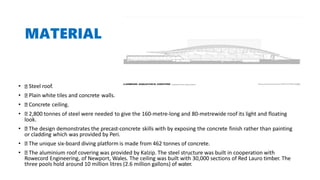 MATERIAL
• Steel roof.
• Plain white tiles and concrete walls.
• Concrete ceiling.
• 2,800 tonnes of steel were needed to give the 160-metre-long and 80-metrewide roof its light and floating
look.
• The design demonstrates the precast-concrete skills with by exposing the concrete finish rather than painting
or cladding which was provided by Peri.
• The unique six-board diving platform is made from 462 tonnes of concrete.
• The aluminium roof covering was provided by Kalzip. The steel structure was built in cooperation with
Rowecord Engineering, of Newport, Wales. The ceiling was built with 30,000 sections of Red Lauro timber. The
three pools hold around 10 million litres (2.6 million gallons) of water.
 