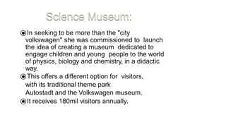 ⦿In seeking to be more than the "city
volkswagen" she was commissioned to launch
the idea of creating a museum dedicated to
engage children and young people to the world
of physics, biology and chemistry, in a didactic
way.
⦿This offers a different option for visitors,
with its traditional theme park
Autostadt and the Volkswagen museum.
⦿It receives 180mil visitors annually.
 