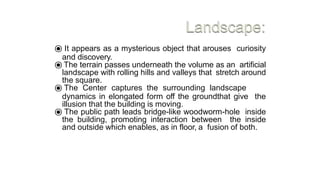 ⦿ It appears as a mysterious object that arouses curiosity
and discovery.
⦿ The terrain passes underneath the volume as an artificial
landscape with rolling hills and valleys that stretch around
the square.
⦿ The Center captures the surrounding landscape
dynamics in elongated form off the groundthat give the
illusion that the building is moving.
⦿ The public path leads bridge-like woodworm-hole inside
the building, promoting interaction between the inside
and outside which enables, as in floor, a fusion of both.
 