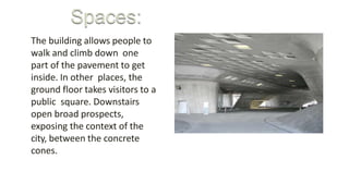 The building allows people to
walk and climb down one
part of the pavement to get
inside. In other places, the
ground floor takes visitors to a
public square. Downstairs
open broad prospects,
exposing the context of the
city, between the concrete
cones.
 