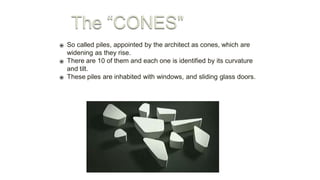 ⦿ So called piles, appointed by the architect as cones, which are
widening as they rise.
⦿ There are 10 of them and each one is identified by its curvature
and tilt.
⦿ These piles are inhabited with windows, and sliding glass doors.
 
