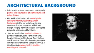 ARCHITECTURAL BACKGROUND
• Zaha Hadid is an architect who consistently
pushes the boundaries of architecture and
urban design.
• Her work experiments with new spatial
concepts intensifying existing urban
landscapes in the pursuit of a visionary
aesthetic that encompasses all fields of
design, ranging from urban scale through to
products, interiors and furniture.
• Best known for her seminal built works
(Vitra Fire Station, Land Formation-One,
Bergisel Ski Jump, Strasbourg Tram Station
and Rosenthal Centre for Contemporary Art
in Cincinnati) her central concerns involve a
simultaneous engagement in practice,
teaching and research.
 