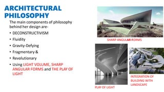 ARCHITECTURAL
PHILOSOPHY
The main components of philosophy
behind her design are-
• DECONSTRUCTIVISM
• Fluidity
• Gravity-Defying
• Fragmentary &
• Revolutionary
• Using LIGHT VOLUME, SHARP
ANGULAR FORMS and THE PLAY OF
LIGHT
PLAY OF LIGHT
SHARP ANGULAR FORMS
INTEGRATION OF
BUILDING WITH
LANDSCAPE
 