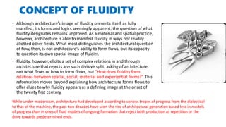 CONCEPT OF FLUIDITY
• Although architecture’s image of fluidity presents itself as fully
manifest, its forms and logics seemingly apparent, the question of what
fluidity designates remains unproved. As a material and spatial practice,
however, architecture is able to manifest fluidity in ways not readily
allotted other fields. What most distinguishes the architectural question
of flow, then, is not architecture’s ability to form flows, but its capacity
to question its own spatial image of fluidity.
• Fluidity, however, elicits a set of complex relations in and through
architecture that rejects any such divisive split; asking of architecture,
not what flows or how to form flows, but “How does fluidity form
relations between spatial, social, material and experiential forms?” This
reformation moves beyond explaining how architecture forms flows to
offer clues to why fluidity appears as a defining image at the onset of
the twenty first century
While under modernism, architecture had developed according to various tropes of progress from the dialectical
to that of the machine, the past two decades have seen the rise of architectural generation based less in models
of progress than in ones of fluid models of ongoing formation that reject both production as repetition or the
drive towards predetermined ends.
 