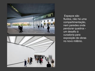 Espaços são
fluídos, não há uma
compartimentação,
nem paredes onde
pendurar quadros -
um desafio à
curadoria para
exposição de obras
no novo milênio.
 