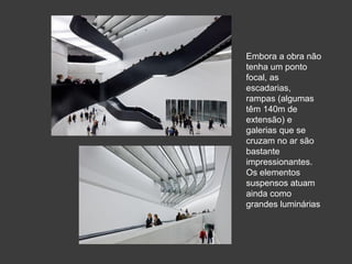 Embora a obra não
tenha um ponto
focal, as
escadarias,
rampas (algumas
têm 140m de
extensão) e
galerias que se
cruzam no ar são
bastante
impressionantes.
Os elementos
suspensos atuam
ainda como
grandes luminárias
 