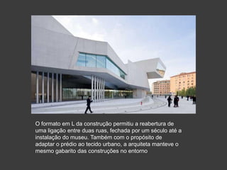 O formato em L da construção permitiu a reabertura de
uma ligação entre duas ruas, fechada por um século até a
instalação do museu. Também com o propósito de
adaptar o prédio ao tecido urbano, a arquiteta manteve o
mesmo gabarito das construções no entorno
 