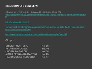 BIBLIOGRAFIA E CONSULTA:

- Revista aU - 196ª edição - Julho de 2010 (página 56 até 63)
-http://casaeimoveis.uol.com.br/album/zahahadid_maxxi_iwanbaan_album.jhtm#fotoNav=
13

-http://pt.wikipedia.orhttp://

-www.piniweb.com.br/construcao/arquitetura/com-projeto-de-zaha-hadid-roma-inaugura-
seu-primeiro-museu-175566

-http://www.forumdaconstrucao.com.br/conteudo.php?a=0&Cod=242

-Grupo:

-ERICK F. MONTEIRO                      No. 06
-FELIPE MATTAVELLI                      No. 08
-LUCIMARA GARCIA                        No. 38
-MARIA FERNANDA MARTINI                 No. 23
-FÁBIO MOISÉS TEODORO                   No. 47
 