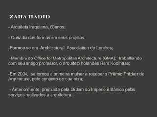 ZAHA HADID

- Arquiteta Iraquiana, 60anos;

- Ousadia das formas em seus projetos;

-Formou-se em Architectural Association de Londres;

 -Membro do Office for Metropolitan Architecture (OMA); trabalhando
com seu antigo professor, o arquiteto holandês Rem Koolhaas;

-Em 2004, se tornou a primeira mulher a receber o Prêmio Pritzker de
Arquitetura, pelo conjunto de sua obra;

 - Anteriormente, premiada pela Ordem do Império Britânico pelos
serviços realizados à arquitetura.
 