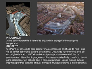 PROGRAMA:
A arte contemporânea e centro de arquitetura, espaços de exposições
temporárias
CONCEITO:
O MAXXI foi concebido para promover as expressões artísticas de hoje - que
vai se tornar patrimônio cultural do amanhã. Destinado não só como local de
exposição de arte, o MAXXI também foi planejado como uma oficina de
pesquisa em diferentes linguagens contemporâneas do design, moda e cinema
para estabelecer um diálogo com a arte e arquitetura - a sua missão cultural
inspirada por três palavras-chave: inovação, multiculturalismo e interdisciplinar.
 