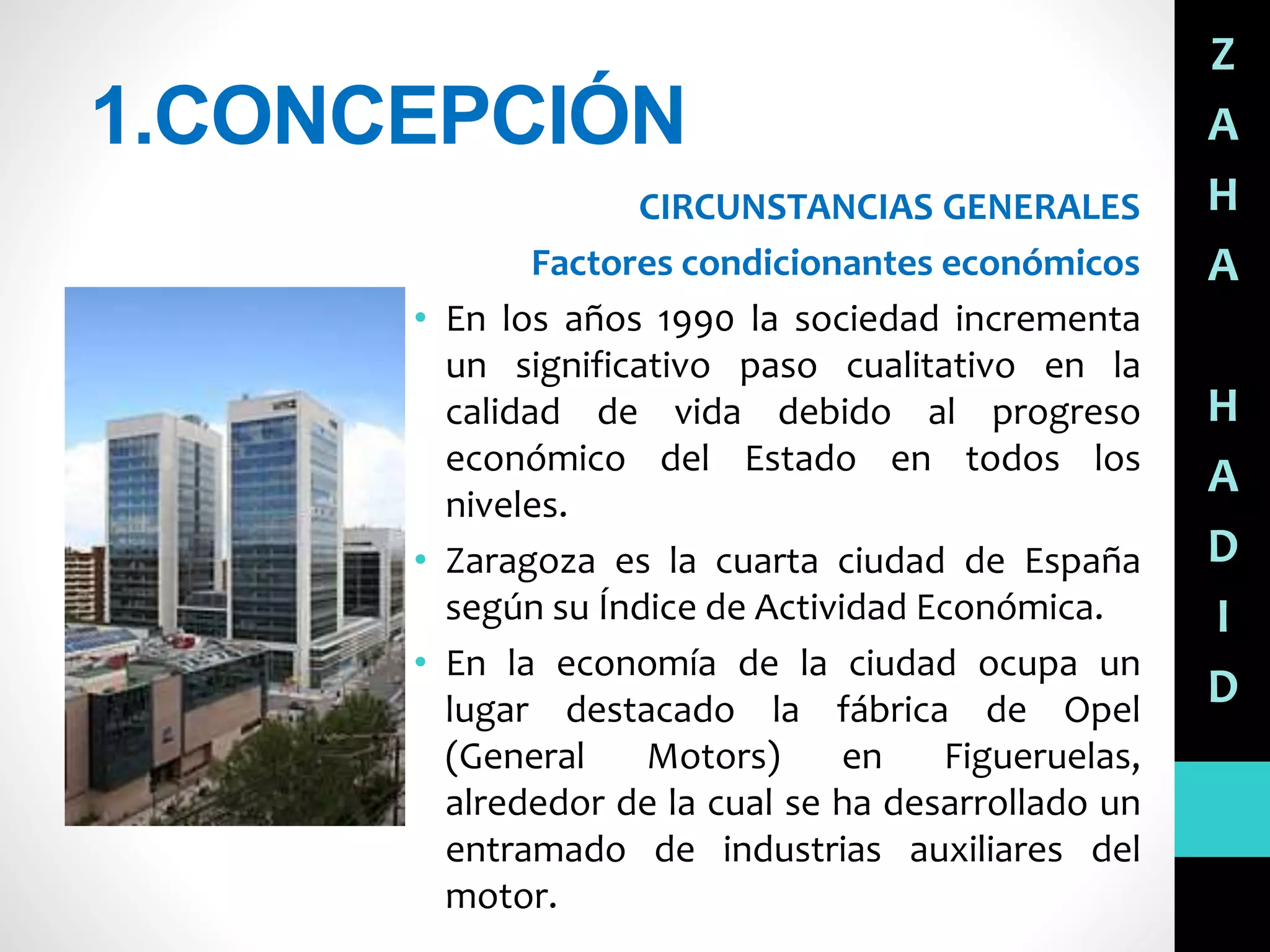 1.CONCEPCIÓN
CIRCUNSTANCIAS GENERALES
Factores condicionantes económicos
• En los años 1990 la sociedad incrementa
un significativo paso cualitativo en la
calidad de vida debido al progreso
económico del Estado en todos los
niveles.
• Zaragoza es la cuarta ciudad de España
según su Índice de Actividad Económica.
• En la economía de la ciudad ocupa un
lugar destacado la fábrica de Opel
(General Motors) en Figueruelas,
alrededor de la cual se ha desarrollado un
entramado de industrias auxiliares del
motor.
Z
A
H
A
H
A
D
I
D
 