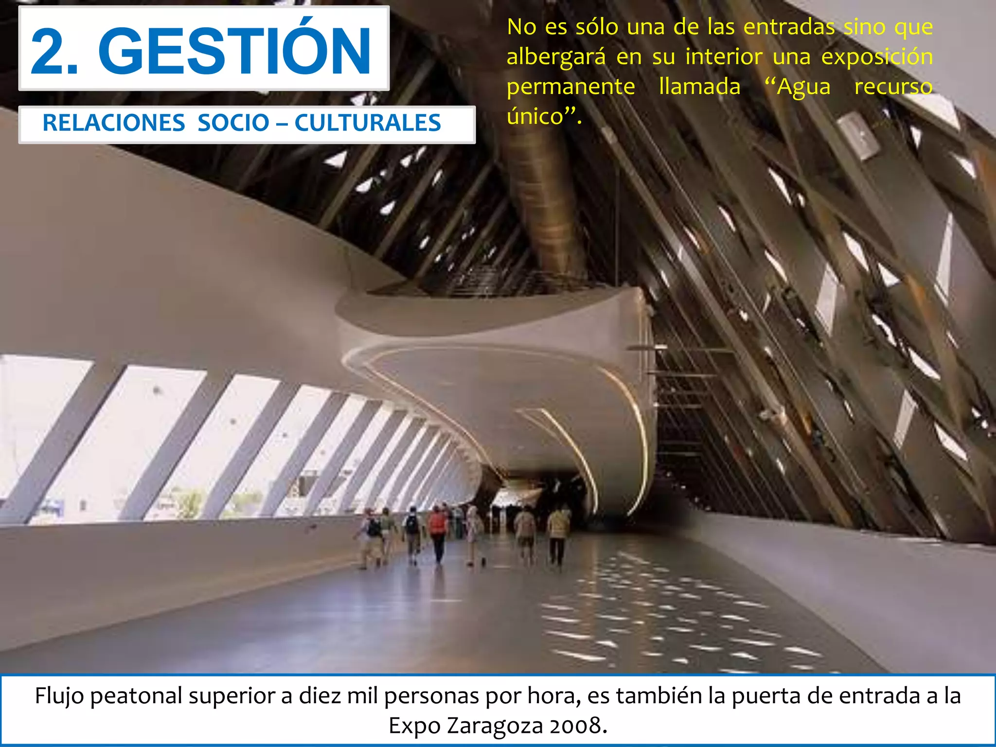 No es sólo una de las entradas sino que
albergará en su interior una exposición
permanente llamada “Agua recurso
único”.
Flujo peatonal superior a diez mil personas por hora, es también la puerta de entrada a la
Expo Zaragoza 2008.
2. GESTIÓN
RELACIONES SOCIO – CULTURALES
 
