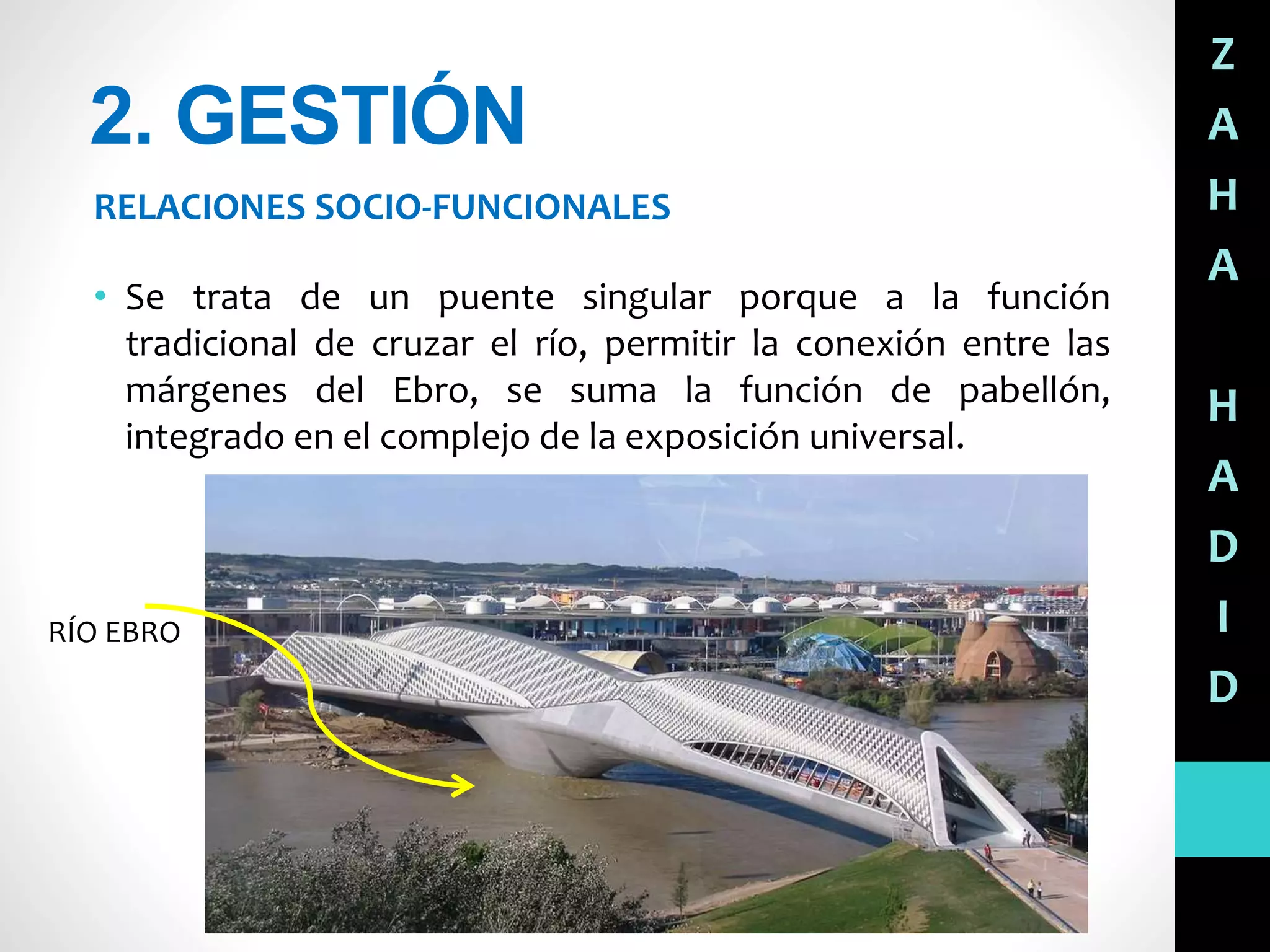 2. GESTIÓN
RELACIONES SOCIO-FUNCIONALES
Z
A
H
A
H
A
D
I
D
• Se trata de un puente singular porque a la función
tradicional de cruzar el río, permitir la conexión entre las
márgenes del Ebro, se suma la función de pabellón,
integrado en el complejo de la exposición universal.
RÍO EBRO
 