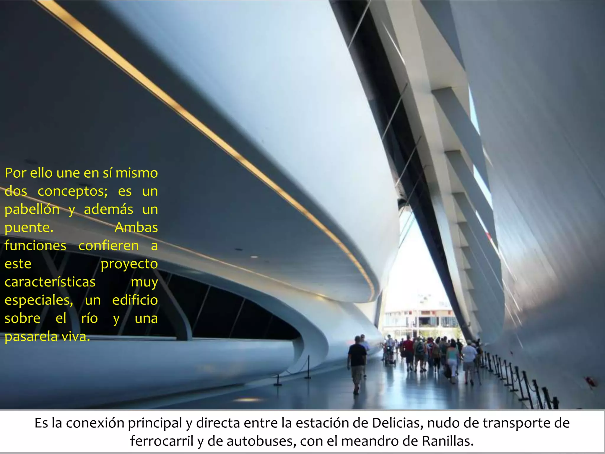 Por ello une en sí mismo
dos conceptos; es un
pabellón y además un
puente. Ambas
funciones confieren a
este proyecto
características muy
especiales, un edificio
sobre el río y una
pasarela viva.
Es la conexión principal y directa entre la estación de Delicias, nudo de transporte de
ferrocarril y de autobuses, con el meandro de Ranillas.
 