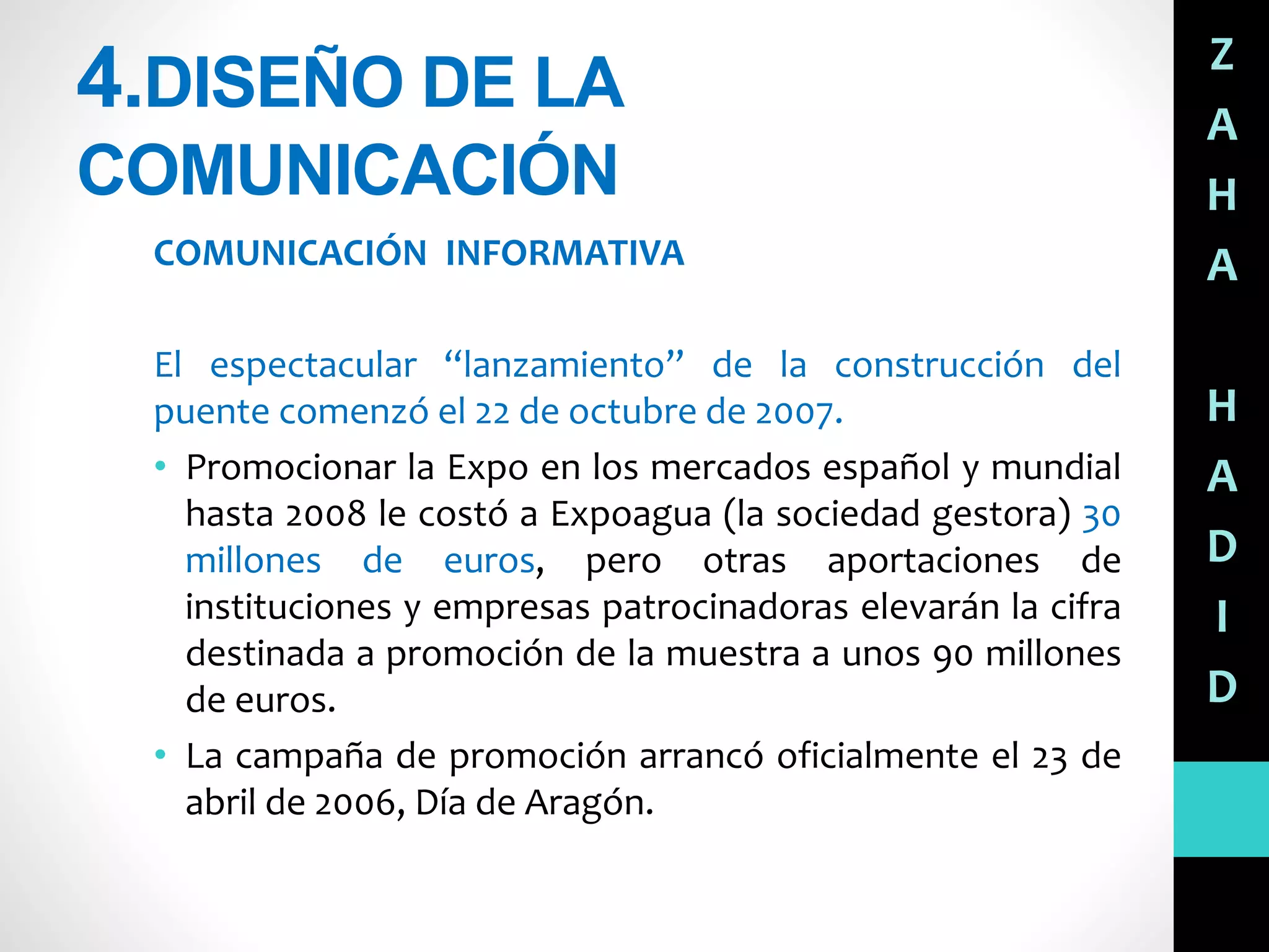 4.DISEÑO DE LA
COMUNICACIÓN
COMUNICACIÓN INFORMATIVA
El espectacular “lanzamiento” de la construcción del
puente comenzó el 22 de octubre de 2007.
• Promocionar la Expo en los mercados español y mundial
hasta 2008 le costó a Expoagua (la sociedad gestora) 30
millones de euros, pero otras aportaciones de
instituciones y empresas patrocinadoras elevarán la cifra
destinada a promoción de la muestra a unos 90 millones
de euros.
• La campaña de promoción arrancó oficialmente el 23 de
abril de 2006, Día de Aragón.
Z
A
H
A
H
A
D
I
D
 