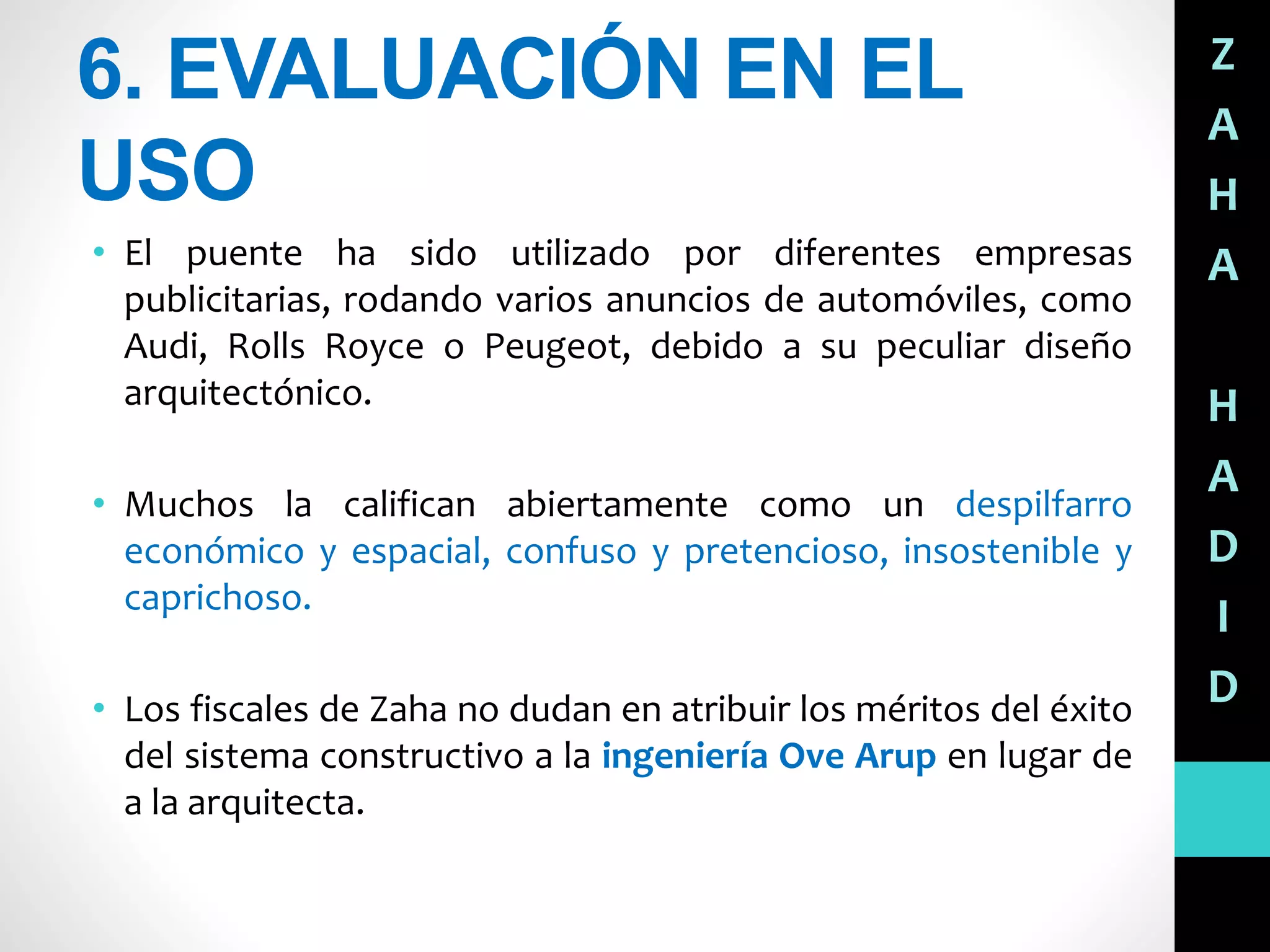 6. EVALUACIÓN EN EL
USO
• El puente ha sido utilizado por diferentes empresas
publicitarias, rodando varios anuncios de automóviles, como
Audi, Rolls Royce o Peugeot, debido a su peculiar diseño
arquitectónico.
• Muchos la califican abiertamente como un despilfarro
económico y espacial, confuso y pretencioso, insostenible y
caprichoso.
• Los fiscales de Zaha no dudan en atribuir los méritos del éxito
del sistema constructivo a la ingeniería Ove Arup en lugar de
a la arquitecta.
Z
A
H
A
H
A
D
I
D
 