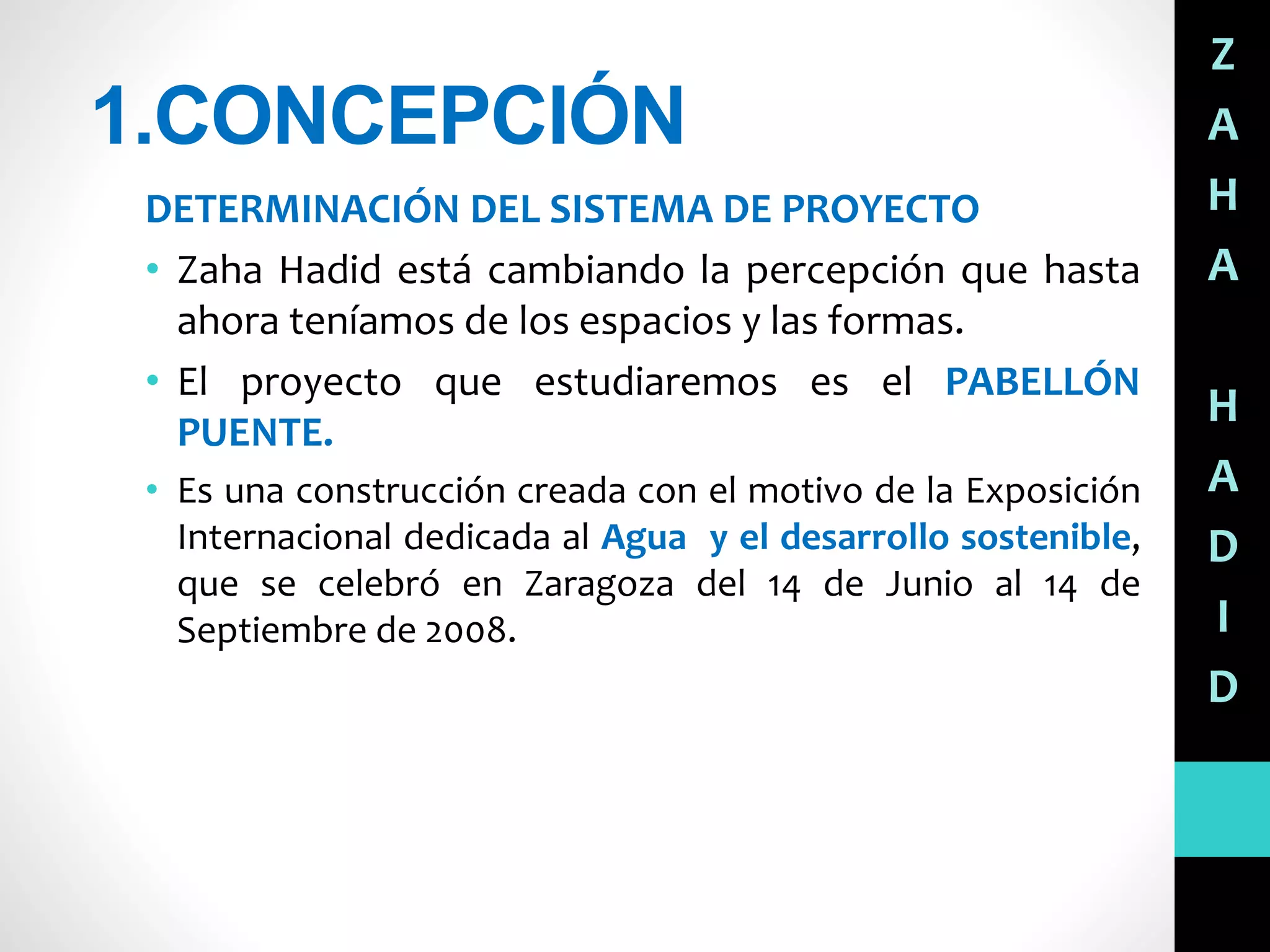1.CONCEPCIÓN
DETERMINACIÓN DEL SISTEMA DE PROYECTO
• Zaha Hadid está cambiando la percepción que hasta
ahora teníamos de los espacios y las formas.
• El proyecto que estudiaremos es el PABELLÓN
PUENTE.
• Es una construcción creada con el motivo de la Exposición
Internacional dedicada al Agua y el desarrollo sostenible,
que se celebró en Zaragoza del 14 de Junio al 14 de
Septiembre de 2008.
Z
A
H
A
H
A
D
I
D
 