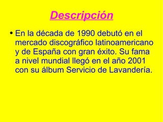 Descripción En la  década de 1990  debutó en el mercado discográfico latinoamericano y de España con gran éxito. Su fama a nivel mundial llegó en el año 2001 con su álbum  Servicio de Lavandería . 