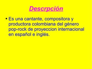 Descrpción Es una  cantante ,  compositora  y productora  colombiana  del género pop-rock de proyeccion internacional en  español  e  inglés . 