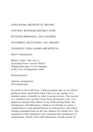 ZAHA RADm ARCHITECTS, BEUING
CENTRAL BUSINESS DISTRICT COM-
PETITION PROPOSAL, 2010. STUDIES
OF FORMAL MUTATIONS. ALL IMAGES
COURTESY ZAHA RADIO ARCHITECTS.
Patri!? Schumacher
Editor's Note: This text is
excerpted from a lecture Patri!?
Schumacher gave in Los Angeles
at SCI-Arc in September 2010.
Pararnetricisrn
And the Autopoiesis
Of Architecture
It's great to be at SCI-Arc. I had two great days to see what's
going on here, and I think what I have to say speaks, to a
certain extent, critically to what is going on here. The lecture
is a variation on a lecture I have been giving this year. I've
added an element that relates to my forthcoming book, The
Autopoiesis ofArchitecture, which is an attempt to create a
comprehensive and unified theory of architecture, and which
features parametricism as the last chapter of volume two. The
argument is that parametric ism continues the autopoiesis of
architecture, which is the self-referential, closed system of
 