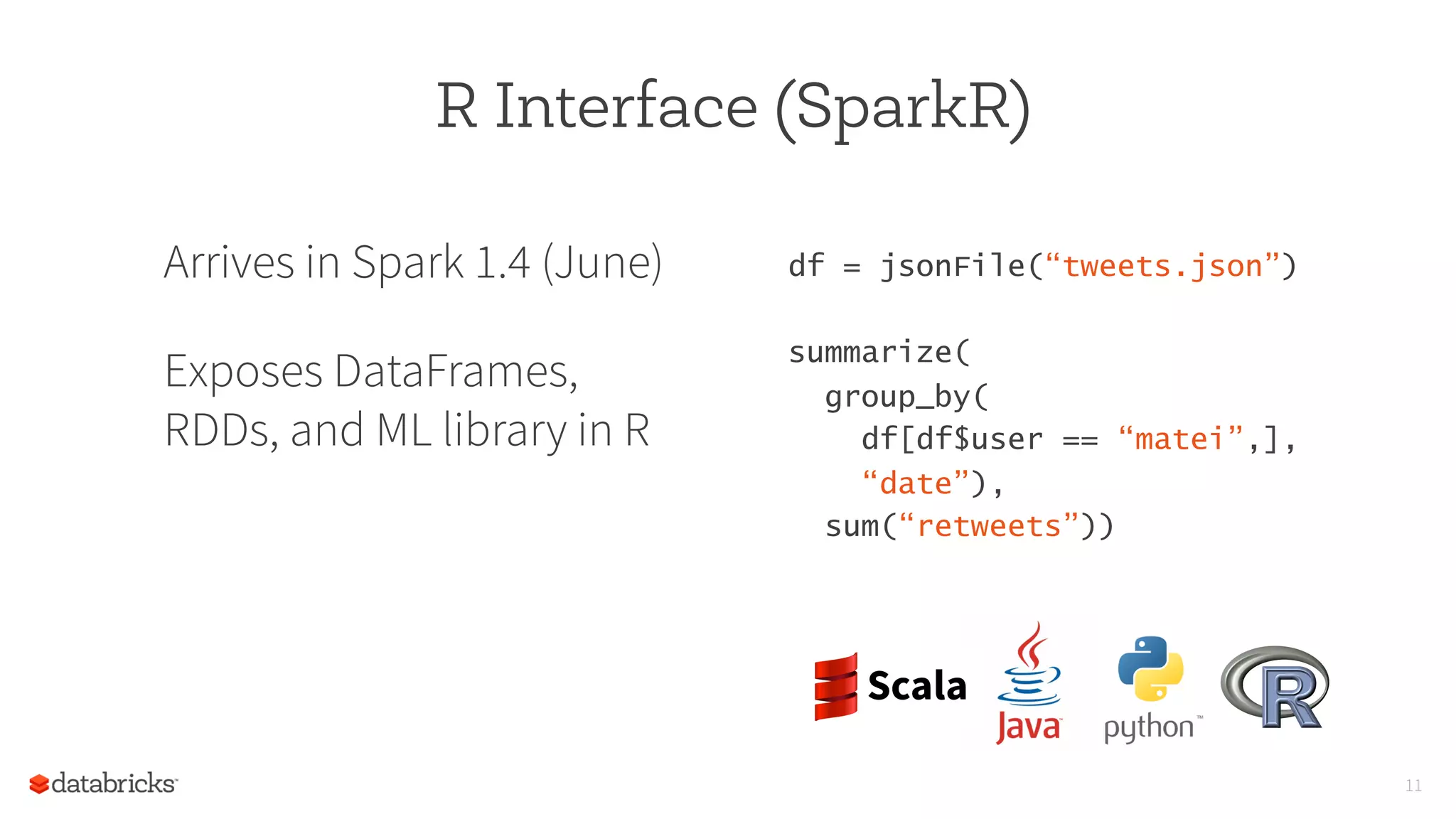 11
R Interface (SparkR)
Arrives in Spark 1.4 (June)
Exposes DataFrames,
RDDs, and ML library in R
df = jsonFile(“tweets.json”) 
summarize(                         
  group_by(                        
    df[df$user == “matei”,],
    “date”),
  sum(“retweets”)) 
 