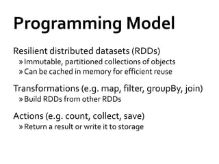 Programming Model
Resilient distributed datasets (RDDs)
 » Immutable, partitioned collections of objects
 » Can be cached in memory for efficient reuse

Transformations (e.g. map, filter, groupBy, join)
 » Build RDDs from other RDDs

Actions (e.g. count, collect, save)
 » Return a result or write it to storage
 
