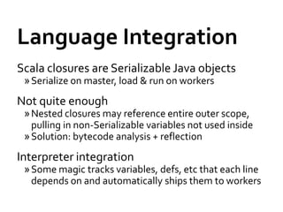 Language Integration
Scala closures are Serializable Java objects
 » Serialize on master, load & run on workers
Not quite enough
 » Nested closures may reference entire outer scope,
   pulling in non-Serializable variables not used inside
 » Solution: bytecode analysis + reflection
Interpreter integration
 » Some magic tracks variables, defs, etc that each line
   depends on and automatically ships them to workers
 