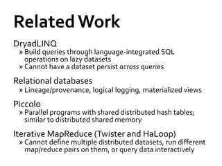Related Work
DryadLINQ
 » Build queries through language-integrated SQL
   operations on lazy datasets
 » Cannot have a dataset persist across queries
Relational databases
 » Lineage/provenance, logical logging, materialized views
Piccolo
 » Parallel programs with shared distributed hash tables;
   similar to distributed shared memory
Iterative MapReduce (Twister and HaLoop)
 » Cannot define multiple distributed datasets, run different
   map/reduce pairs on them, or query data interactively
 