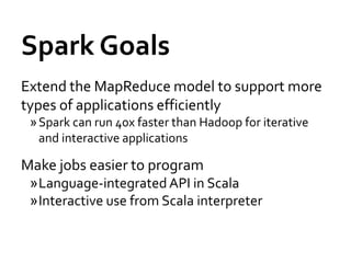 Spark Goals
Extend the MapReduce model to support more
types of applications efficiently
 » Spark can run 40x faster than Hadoop for iterative
   and interactive applications

Make jobs easier to program
 »Language-integrated API in Scala
 »Interactive use from Scala interpreter
 