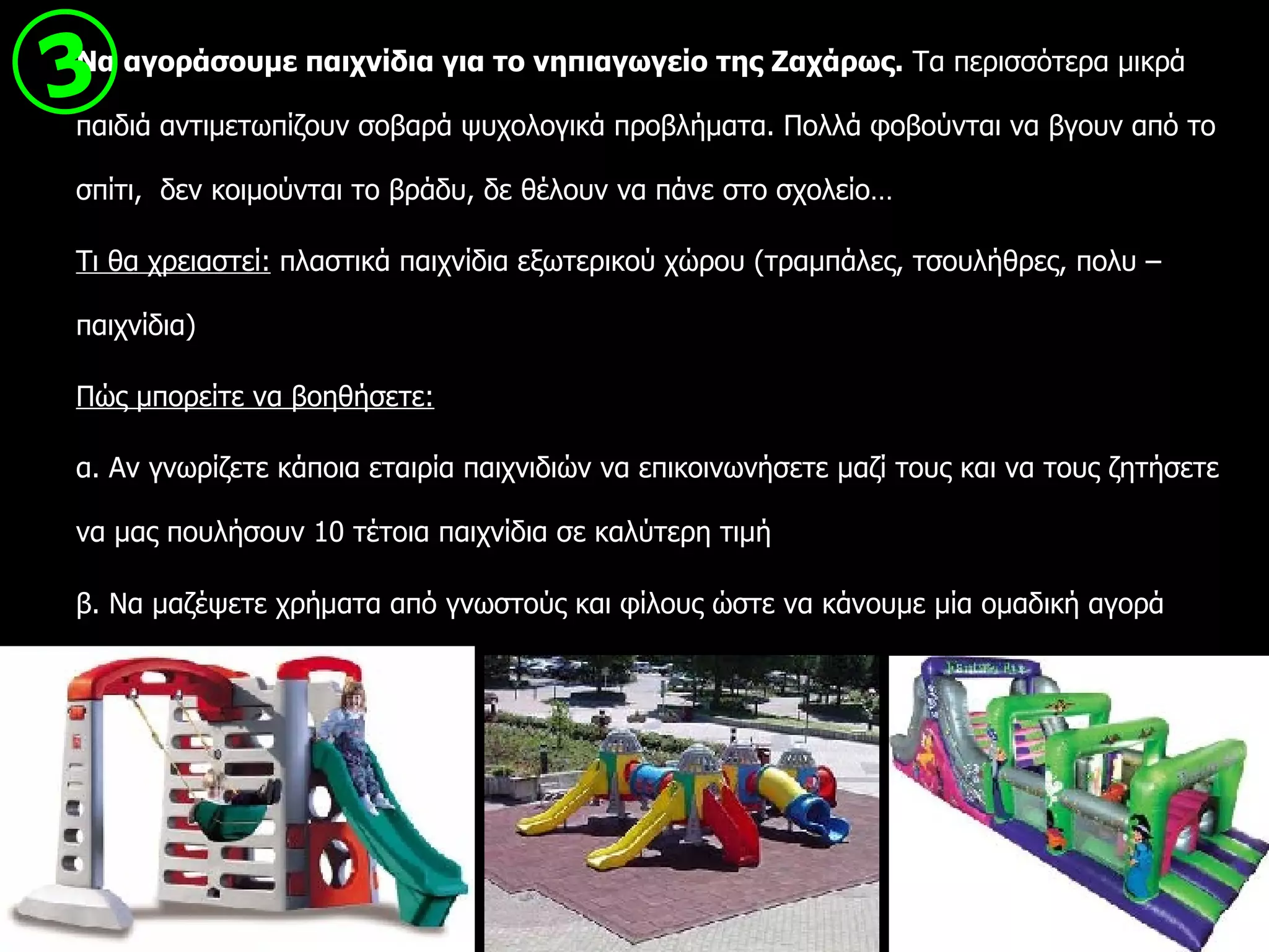 Να αγοράσουμε παιχνίδια για το νηπιαγωγείο της Ζαχάρως.  Τα περισσότερα μικρά παιδιά αντιμετωπίζουν σοβαρά ψυχολογικά προβλήματα. Πολλά φοβούνται να βγουν από το σπίτι,  δεν κοιμούνται το βράδυ, δε θέλουν να πάνε στο σχολείο… Τι θα χρειαστεί:  πλαστικά παιχνίδια εξωτερικού χώρου (τραμπάλες, τσουλήθρες, πολυ – παιχνίδια) Π ώ ς μπορείτε να βοηθήσετε: α. Αν γνωρίζετε κάποια εταιρία παιχνιδιών να επικοινωνήσετε μαζί τους και να τους ζητήσετε να μας πουλήσουν 10 τέτοια παιχνίδια σε καλύτερη τιμή β. Να μαζέψετε χρήματα από γνωστούς και φίλους ώστε να κάνουμε μία ομαδική αγορά  3 