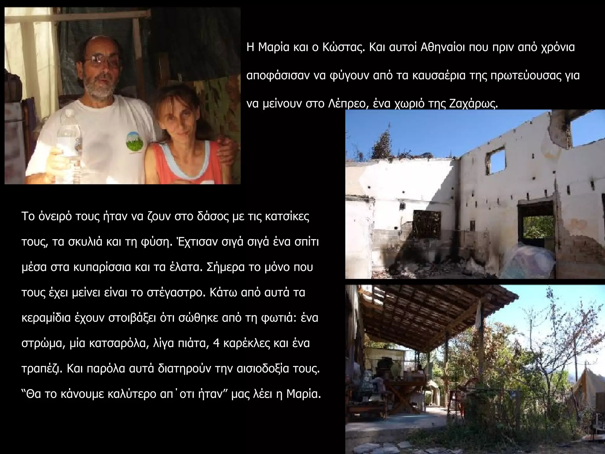 Το όνειρό τους ήταν να ζουν στο δάσος με τις κατσίκες τους, τα σκυλιά και τη φύση. Έχτισαν σιγά σιγά ένα σπίτι μέσα στα κυπαρίσσια και τα έλατα. Σήμερα το μόνο που τους έχει μείνει είναι το στέγαστρο. Κάτω από αυτά τα κεραμίδια έχουν στοιβάξει ότι σώθηκε από τη φωτιά: ένα στρώμα, μία κατσαρόλα, λίγα πιάτα, 4 καρέκλες και ένα τραπέζι. Και παρόλα αυτά διατηρούν την αισιοδοξία τους. “Θα το κάνουμε καλύτερο απ΄οτι ήταν” μας λέει η Μαρία.  Η Μαρία και ο Κώστας. Και αυτοί Αθηναίοι που πριν από χρόνια αποφάσισαν να φύγουν από τα καυσαέρια της πρωτεύουσας για να μείνουν στο Λέπρεο, ένα χωριό της Ζαχάρως.  