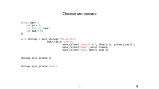 struct User {
int id = 0;
std::string name;
int tag = 0;
};
auto storage = make_storage("db.sqlite",
make_table("users",
make_column("identifier", &User::id, primary_key()),
make_column("name", &User::name),
make_column("tag", &User::tag)));
storage.sync_schema();
storage.sync_schema(true);
10
Описание схемы
S
 