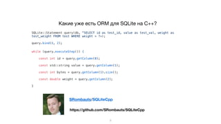 Какие уже есть ORM для SQLite на C++?
SQLite::Statement query(db, "SELECT id as test_id, value as test_val, weight as
test_weight FROM test WHERE weight > ?»);
query.bind(1, 2);
while (query.executeStep()) {
const int id = query.getColumn(0);
const std::string value = query.getColumn(1);
const int bytes = query.getColumn(1).size();
const double weight = query.getColumn(2);
}
3
https://github.com/SRombauts/SQLiteCpp
SRombauts/SQLiteCpp
 