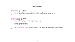33
Raw select
template<class... Args>
internal::columns_t<Args...> columns(Args... args) {
return {std::make_tuple<Args...>(std::forward<Args>(args)...)};
}
template<class... Args>
struct columns_t {
using columns_type = std::tuple<Args...>;
columns_type columns;
bool distinct = false;
static constexpr const size_t count = std::tuple_size<columns_type>::value;
};
 