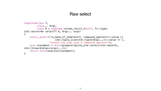 34
Raw select
template<class T,
class... Args,
class R = typename column_result_t<self, T>::type>
std::vector<R> select(T m, Args... args)
{
static_assert(!is_base_of_template<T, compound_operator>::value ||
std::tuple_size<std::tuple<Args...>>::value == 0,
"Cannot use args with a compound operator");
auto statement = this->prepare(sqlite_orm::select(std::move(m),
std::forward<Args>(args)...));
return this->execute(statement);
}
 