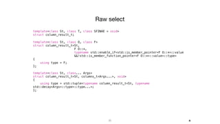 35
Raw select
template<class St, class T, class SFINAE = void>
struct column_result_t;
template<class St, class O, class F>
struct column_result_t<St,
F O::*,
typename std::enable_if<std::is_member_pointer<F O::*>::value
&&!std::is_member_function_pointer<F O::*>::value>::type>
{
using type = F;
};
template<class St, class... Args>
struct column_result_t<St, columns_t<Args...>, void>
{
using type = std::tuple<typename column_result_t<St, typename
std::decay<Args>::type>::type...>;
};
+
 