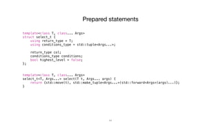 44
template<class T, class... Args>
struct select_t {
using return_type = T;
using conditions_type = std::tuple<Args...>;
return_type col;
conditions_type conditions;
bool highest_level = false;
};
template<class T, class... Args>
select_t<T, Args...> select(T t, Args... args) {
return {std::move(t), std::make_tuple<Args...>(std::forward<Args>(args)...)};
}
Prepared statements
 
