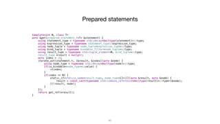 45
template<int N, class T>
auto &get(prepared_statement_t<T> &statement) {
using statement_type = typename std::decay<decltype(statement)>::type;
using expression_type = typename statement_type::expression_type;
using node_tuple = typename node_tuple<expression_type>::type;
using bind_tuple = typename bindable_filter<node_tuple>::type;
using result_tupe = typename std::tuple_element<N, bind_tuple>::type;
result_tupe *result = nullptr;
auto index = -1;
iterate_ast(statement.t, [&result, &index](auto &node) {
using node_type = typename std::decay<decltype(node)>::type;
if(is_bindable<node_type>::value) {
++index;
}
if(index == N) {
static_if<std::is_same<result_tupe, node_type>{}>([](auto &result, auto &node) {
result = const_cast<typename std::remove_reference<decltype(result)>::type>(&node);
})(result, node);
}
});
return get_ref(*result);
}
Prepared statements
 