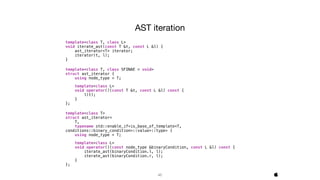 46
template<class T, class L>
void iterate_ast(const T &t, const L &l) {
ast_iterator<T> iterator;
iterator(t, l);
}
template<class T, class SFINAE = void>
struct ast_iterator {
using node_type = T;
template<class L>
void operator()(const T &t, const L &l) const {
l(t);
}
};
template<class T>
struct ast_iterator<
T,
typename std::enable_if<is_base_of_template<T,
conditions::binary_condition>::value>::type> {
using node_type = T;
template<class L>
void operator()(const node_type &binaryCondition, const L &l) const {
iterate_ast(binaryCondition.l, l);
iterate_ast(binaryCondition.r, l);
}
};
AST iteration

 