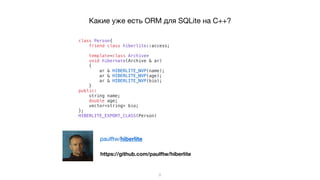 Какие уже есть ORM для SQLite на C++?
class Person{
friend class hiberlite::access;
template<class Archive>
void hibernate(Archive & ar)
{
ar & HIBERLITE_NVP(name);
ar & HIBERLITE_NVP(age);
ar & HIBERLITE_NVP(bio);
}
public:
string name;
double age;
vector<string> bio;
};
HIBERLITE_EXPORT_CLASS(Person)
5
https://github.com/paulftw/hiberlite
paulftw/hiberlite
 